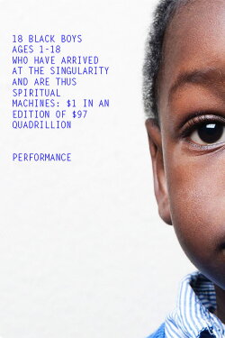 18 Black Boys Ages 1-18 Who Have Arrived at the Singularity and are Thus Spiritual Machines: $1 in an edition of $97 Quadrillion (2014) 18 Black Boys Ages 1-18 Who Have Arrived at the Singularity and are Thus Spiritual Machines: $1 in an edition of $97 Quadrillion (2014)